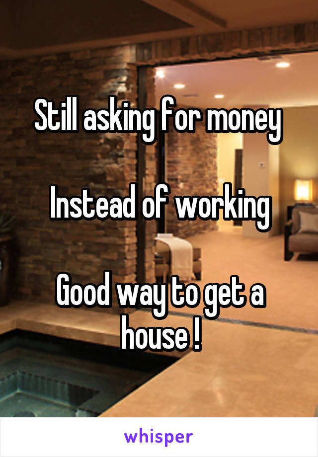 Still asking for money 

Instead of working

Good way to get a house !