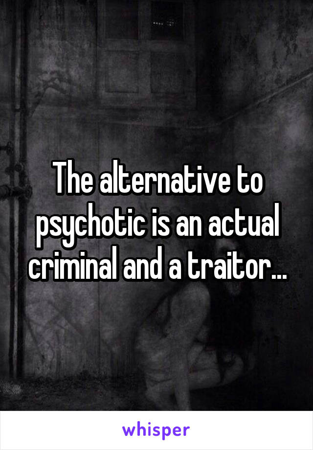 The alternative to psychotic is an actual criminal and a traitor...