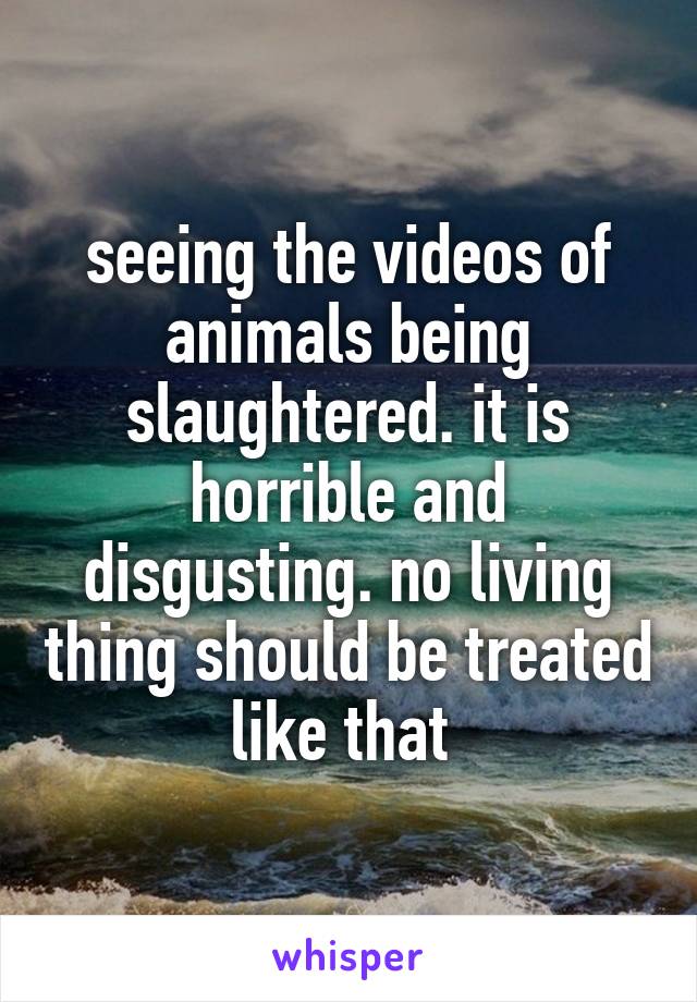 seeing the videos of animals being slaughtered. it is horrible and disgusting. no living thing should be treated like that 