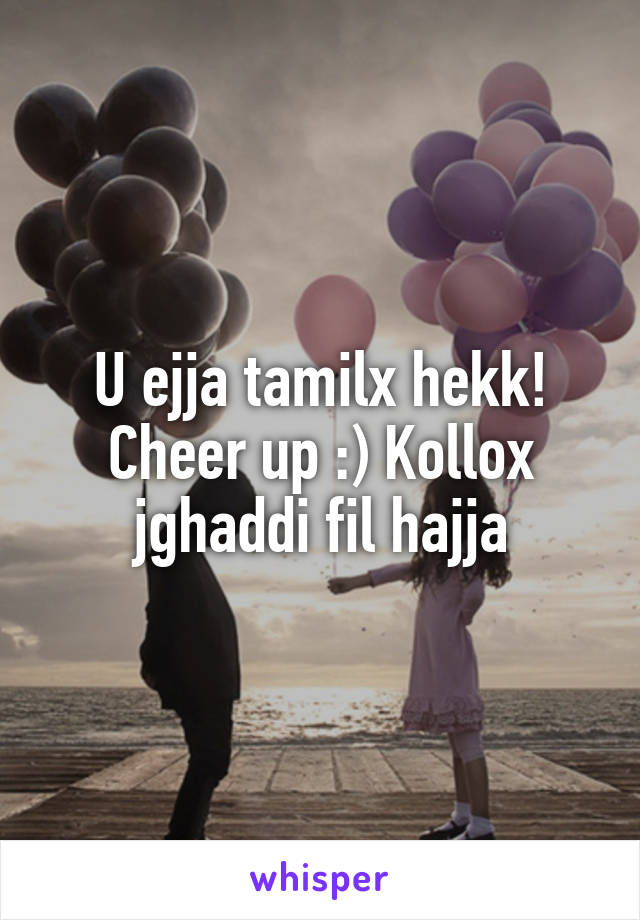 U ejja tamilx hekk! Cheer up :) Kollox jghaddi fil hajja