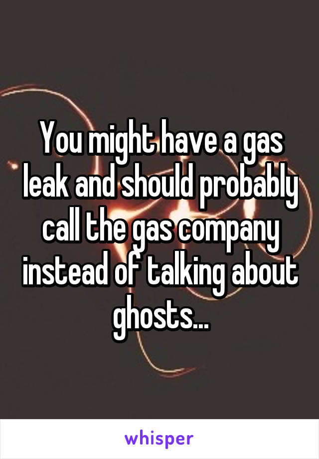 You might have a gas leak and should probably call the gas company instead of talking about ghosts...