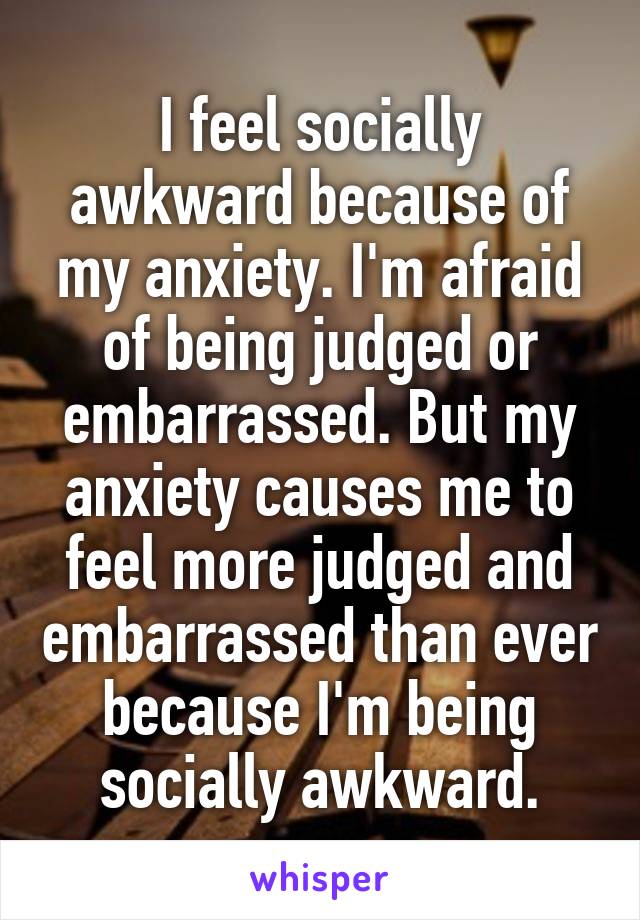 I feel socially awkward because of my anxiety. I'm afraid of being judged or embarrassed. But my anxiety causes me to feel more judged and embarrassed than ever because I'm being socially awkward.