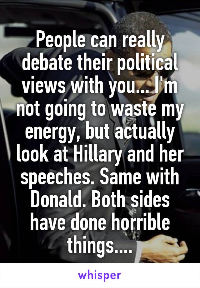 People can really debate their political views with you... I'm not going to waste my energy, but actually look at Hillary and her speeches. Same with Donald. Both sides have done horrible things....