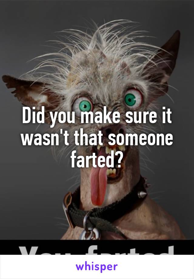 Did you make sure it wasn't that someone farted?