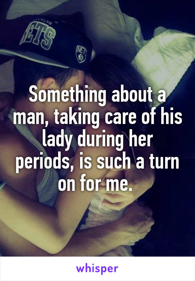 Something about a man, taking care of his lady during her periods, is such a turn on for me. 
