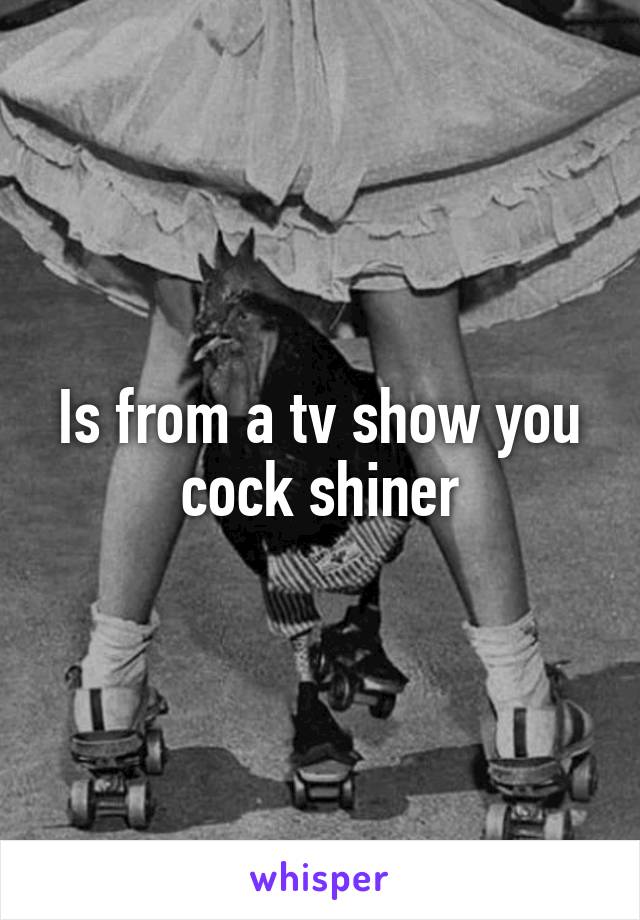 Is from a tv show you cock shiner