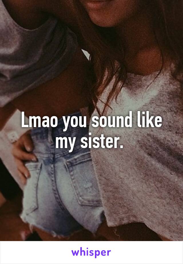 Lmao you sound like my sister. 