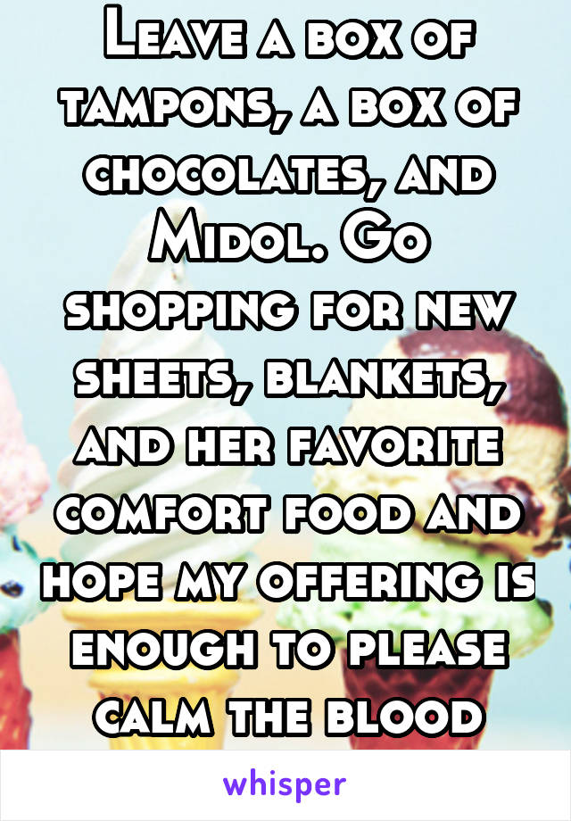 Leave a box of tampons, a box of chocolates, and Midol. Go shopping for new sheets, blankets, and her favorite comfort food and hope my offering is enough to please calm the blood demon.