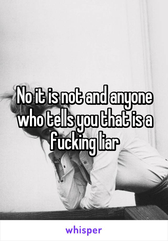 No it is not and anyone who tells you that is a fucking liar