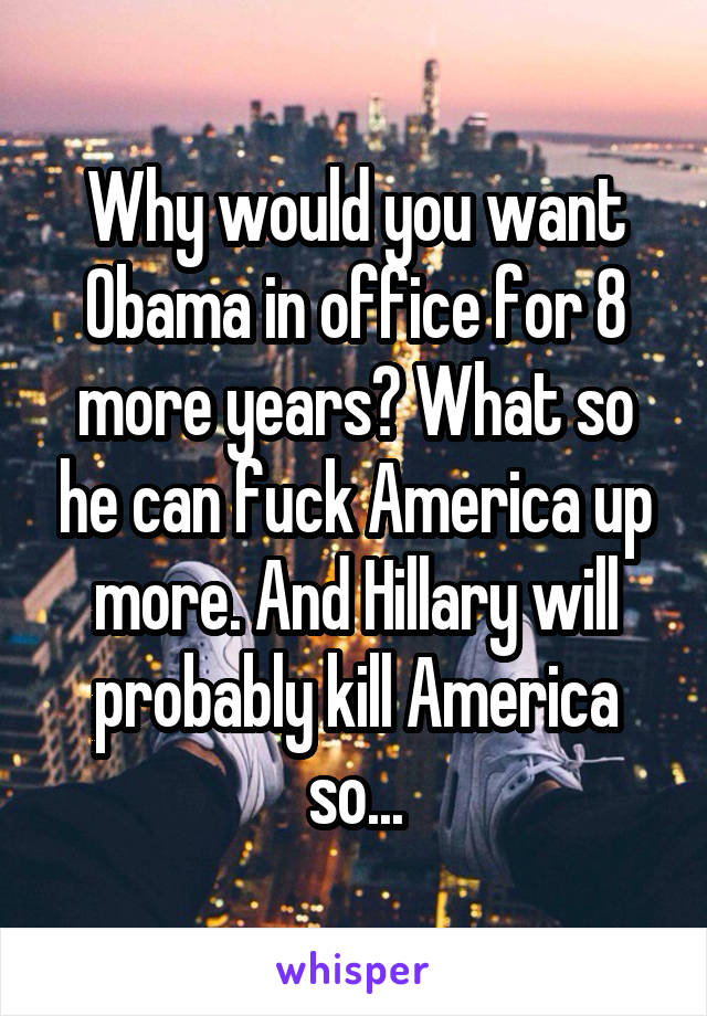 Why would you want Obama in office for 8 more years? What so he can fuck America up more. And Hillary will probably kill America so...