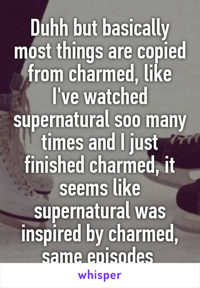 Duhh but basically most things are copied from charmed, like I've watched supernatural soo many times and I just finished charmed, it seems like supernatural was inspired by charmed, same episodes 