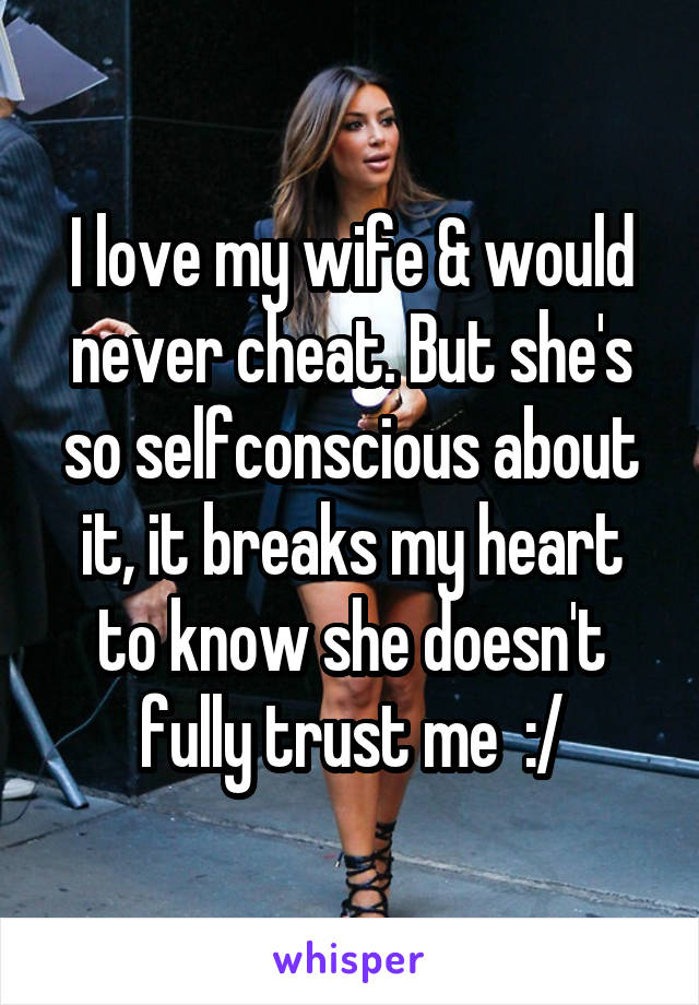 I love my wife & would never cheat. But she's so selfconscious about it, it breaks my heart to know she doesn't fully trust me  :/