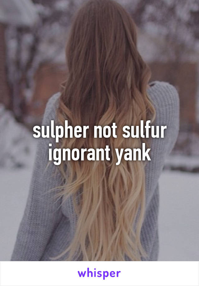 sulpher not sulfur
ignorant yank