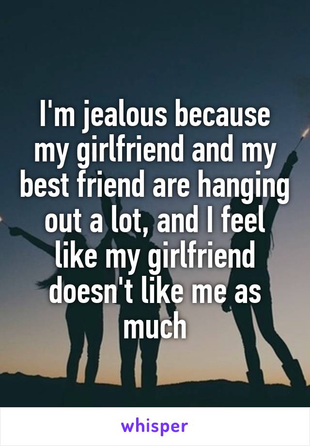 I'm jealous because my girlfriend and my best friend are hanging out a lot, and I feel like my girlfriend doesn't like me as much