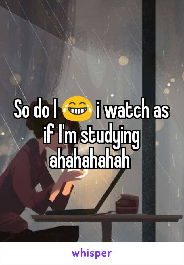 So do I 😂 i watch as if I'm studying ahahahahah 