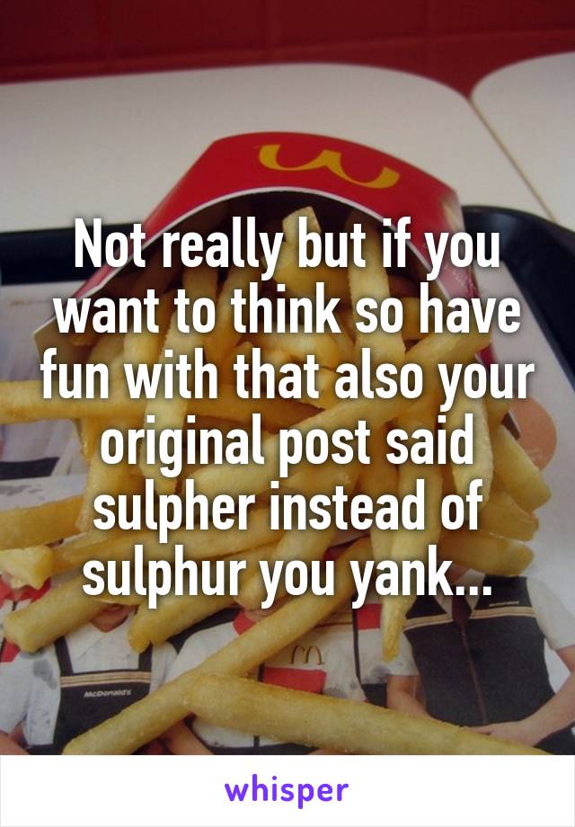 Not really but if you want to think so have fun with that also your original post said sulpher instead of sulphur you yank...