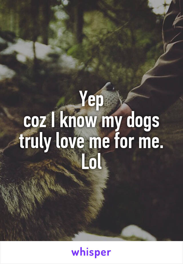Yep
coz I know my dogs truly love me for me.
Lol