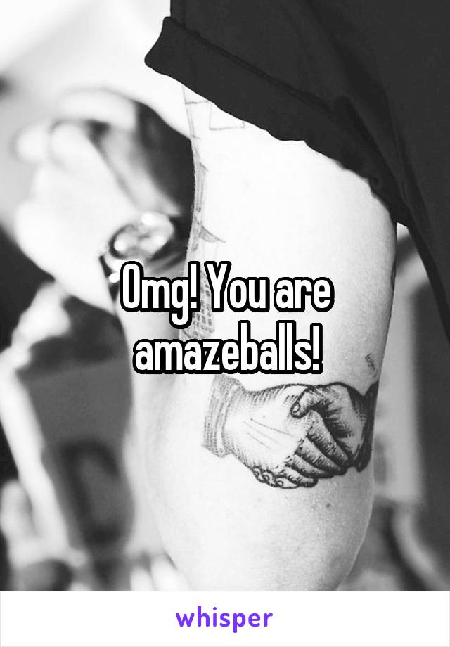 Omg! You are amazeballs!