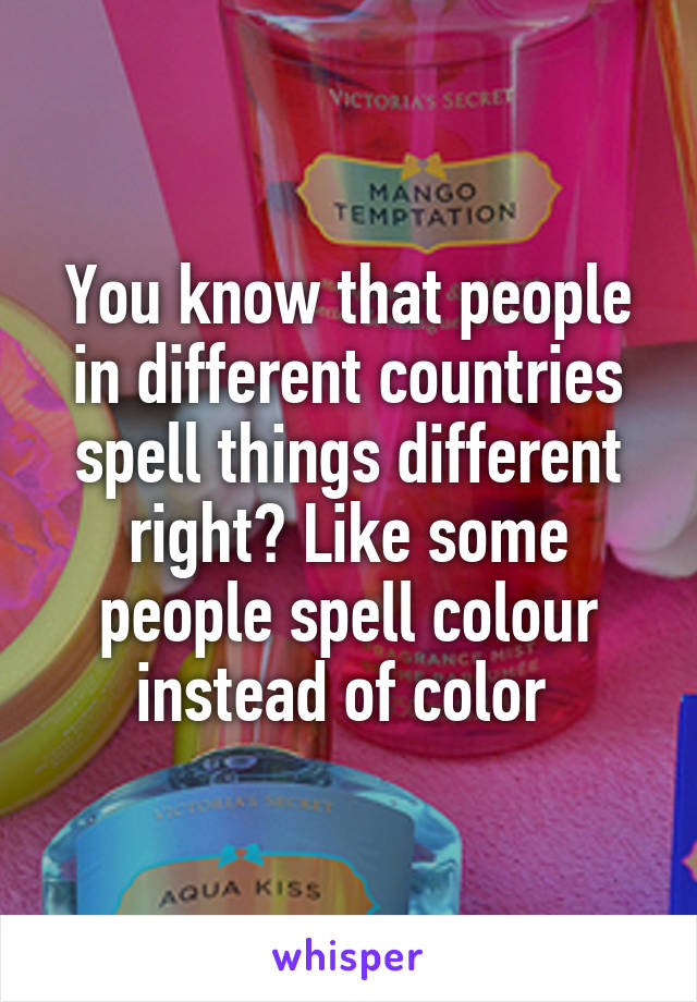 You know that people in different countries spell things different right? Like some people spell colour instead of color 