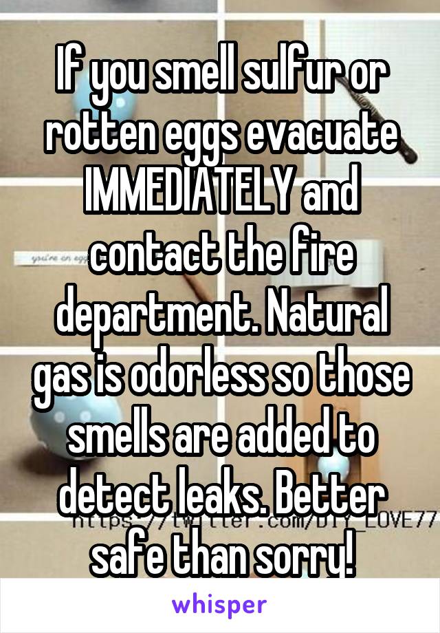 If you smell sulfur or rotten eggs evacuate IMMEDIATELY and contact the fire department. Natural gas is odorless so those smells are added to detect leaks. Better safe than sorry!