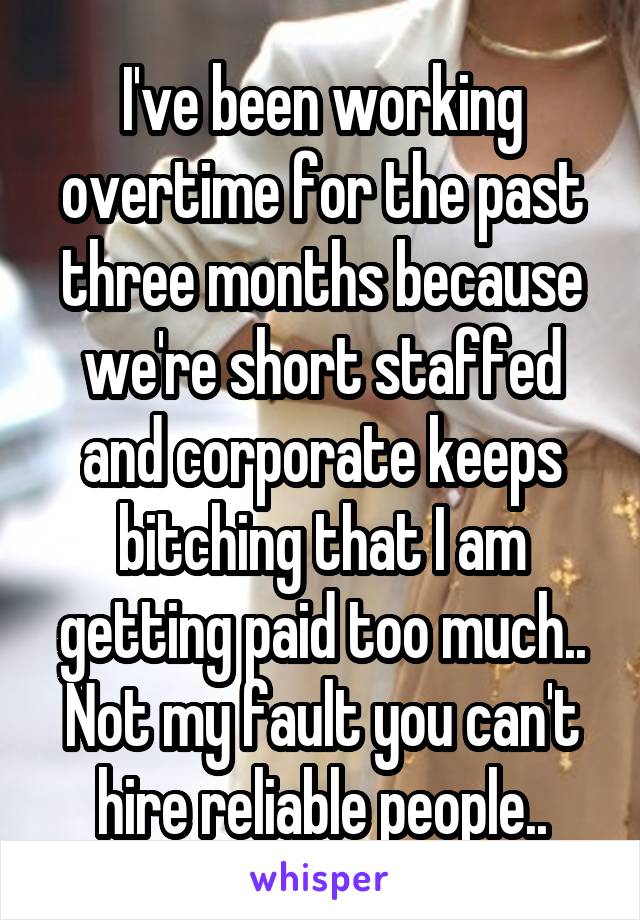I've been working overtime for the past three months because we're short staffed and corporate keeps bitching that I am getting paid too much.. Not my fault you can't hire reliable people..