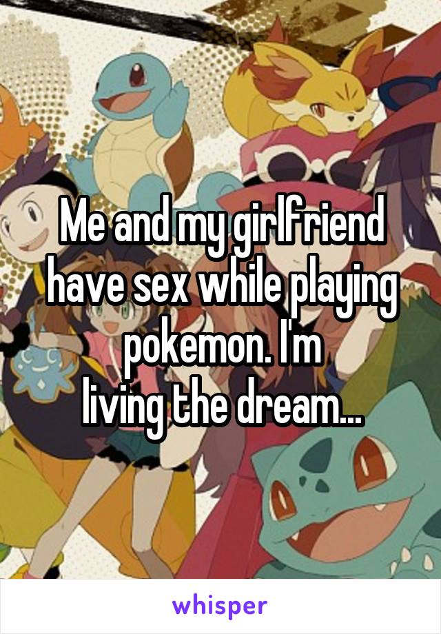 Me and my girlfriend have sex while playing pokemon. I'm
living the dream...