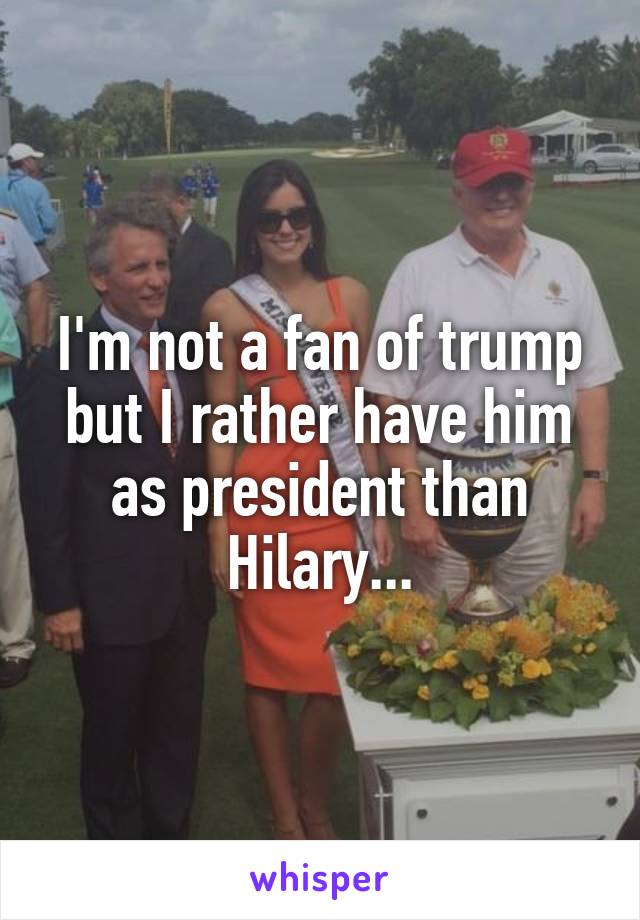 I'm not a fan of trump but I rather have him as president than Hilary...