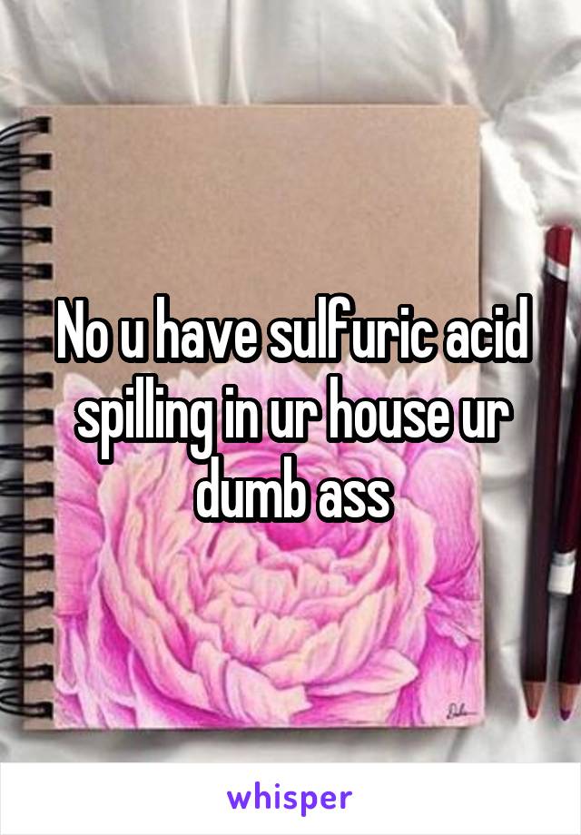 No u have sulfuric acid spilling in ur house ur dumb ass