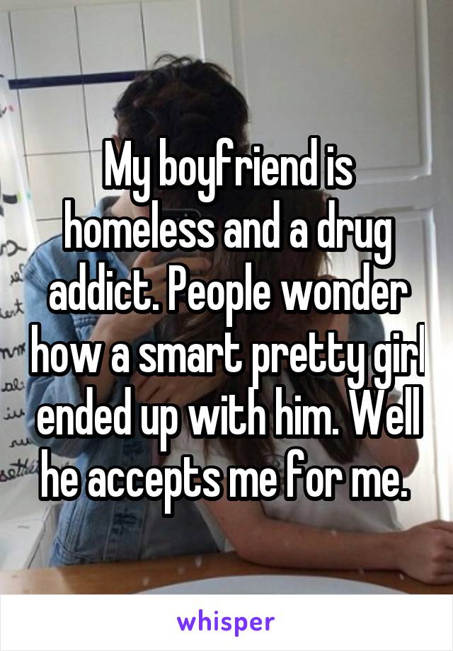 My boyfriend is homeless and a drug addict. People wonder how a smart pretty girl ended up with him. Well he accepts me for me. 