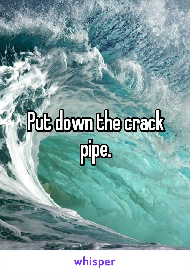 Put down the crack pipe.
