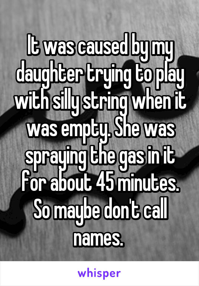 It was caused by my daughter trying to play with silly string when it was empty. She was spraying the gas in it for about 45 minutes. So maybe don't call names. 