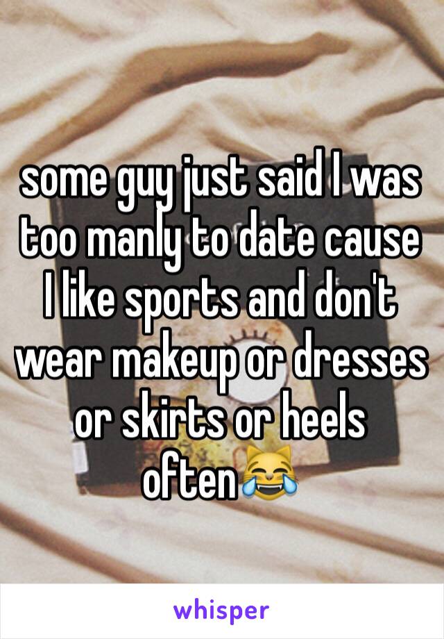 some guy just said I was too manly to date cause I like sports and don't wear makeup or dresses or skirts or heels often😹