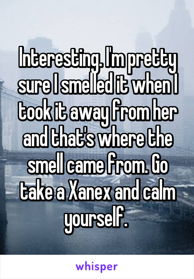 Interesting. I'm pretty sure I smelled it when I took it away from her and that's where the smell came from. Go take a Xanex and calm yourself. 