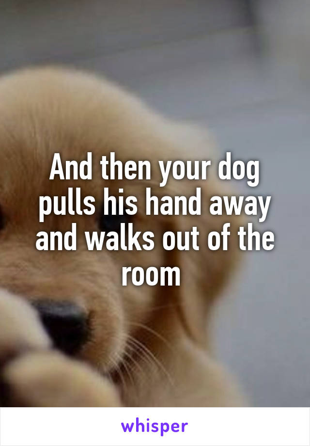 And then your dog pulls his hand away and walks out of the room 