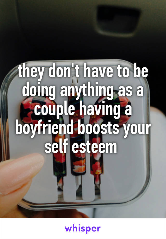 they don't have to be doing anything as a couple having a boyfriend boosts your self esteem 
