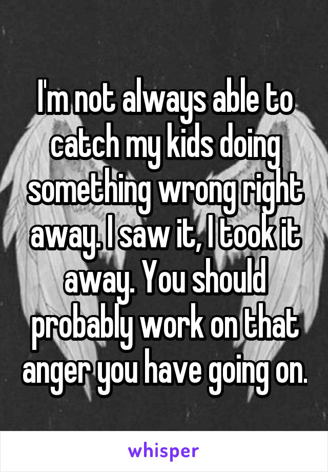 I'm not always able to catch my kids doing something wrong right away. I saw it, I took it away. You should probably work on that anger you have going on.