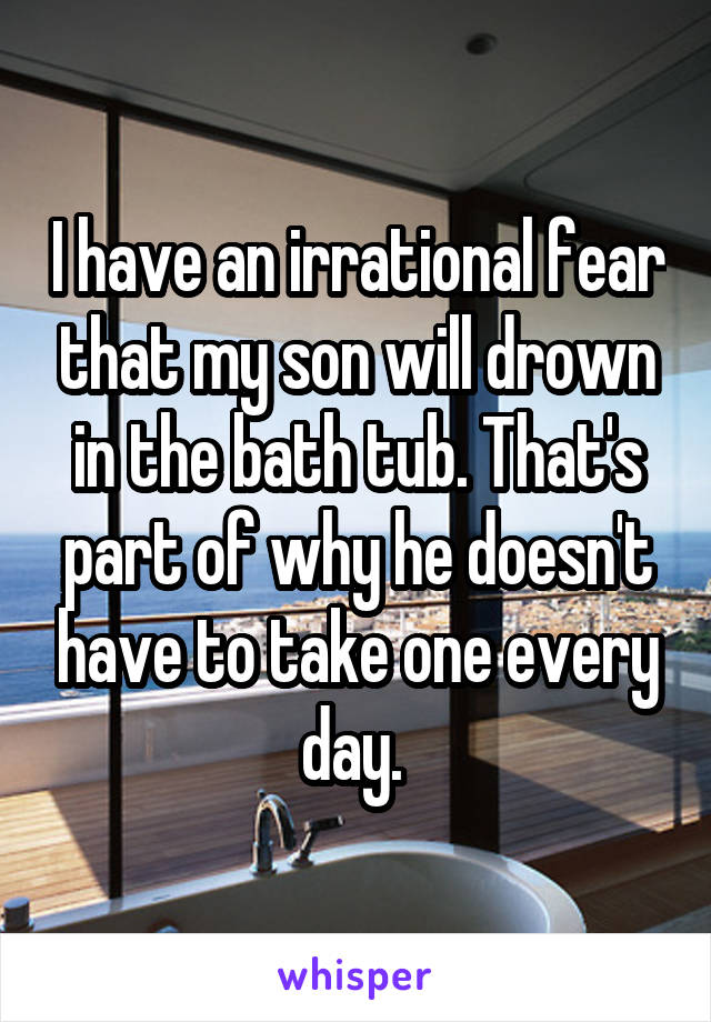 I have an irrational fear that my son will drown in the bath tub. That's part of why he doesn't have to take one every day. 