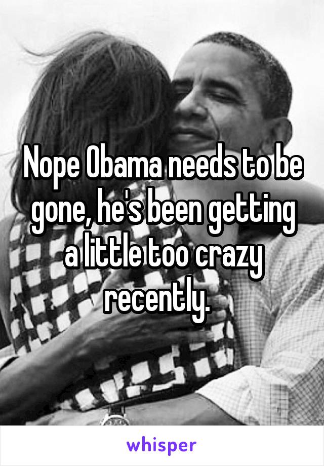 Nope Obama needs to be gone, he's been getting a little too crazy recently.  
