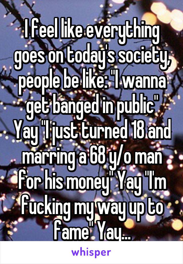 I feel like everything goes on today's society, people be like: "I wanna get banged in public" Yay "I just turned 18 and marring a 68 y/o man for his money" Yay "I'm fucking my way up to fame" Yay...