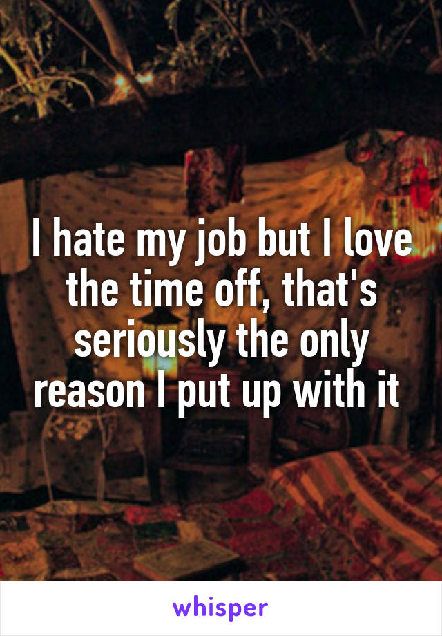 I hate my job but I love the time off, that's seriously the only reason I put up with it 