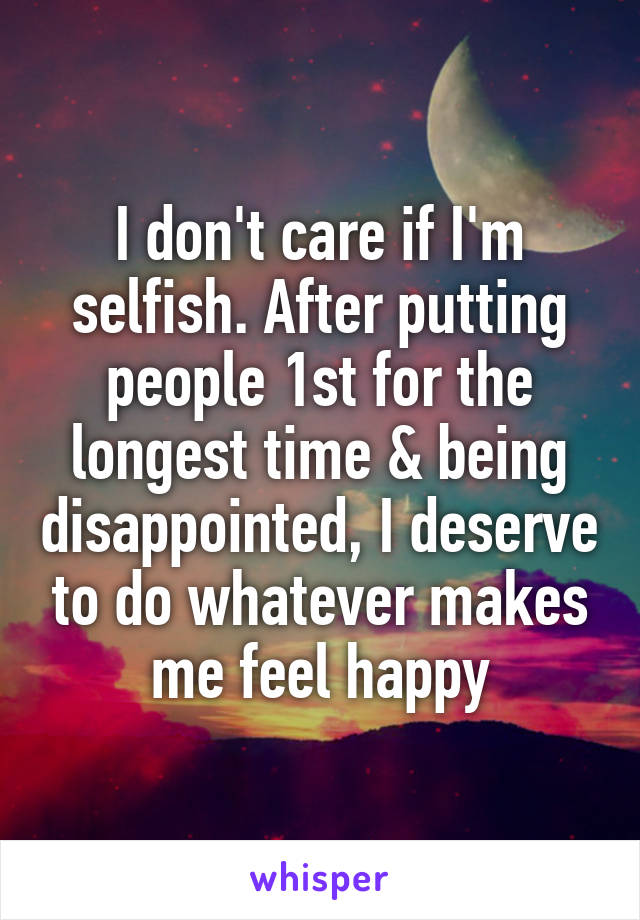 I don't care if I'm selfish. After putting people 1st for the longest time & being disappointed, I deserve to do whatever makes me feel happy