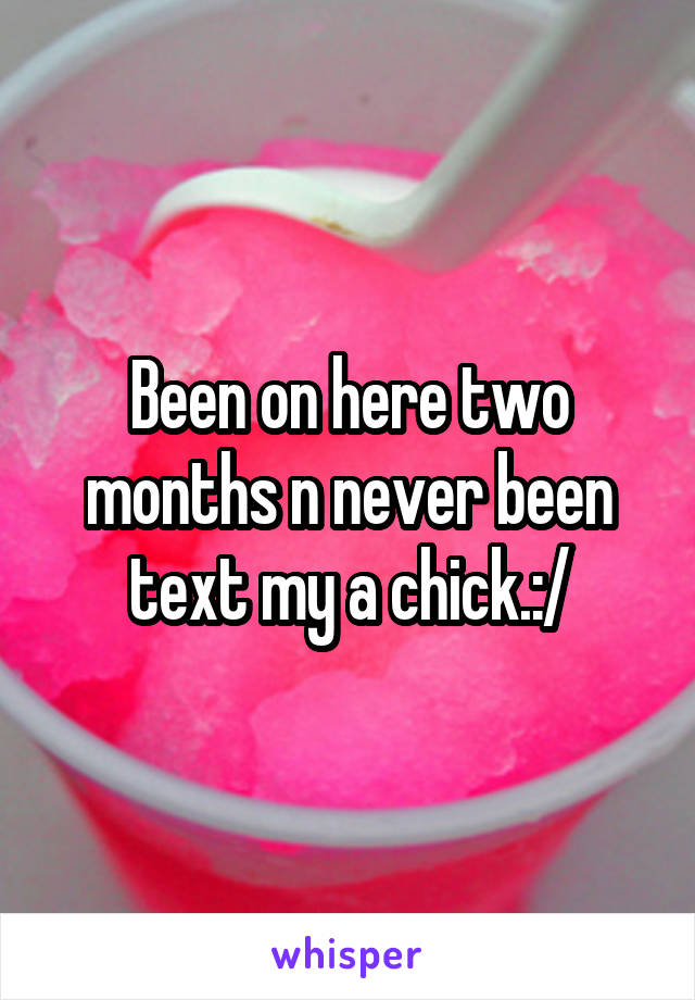 Been on here two months n never been text my a chick.:/