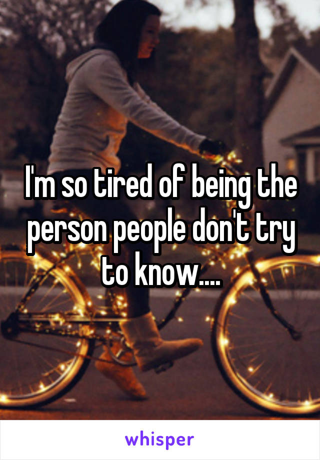 I'm so tired of being the person people don't try to know....