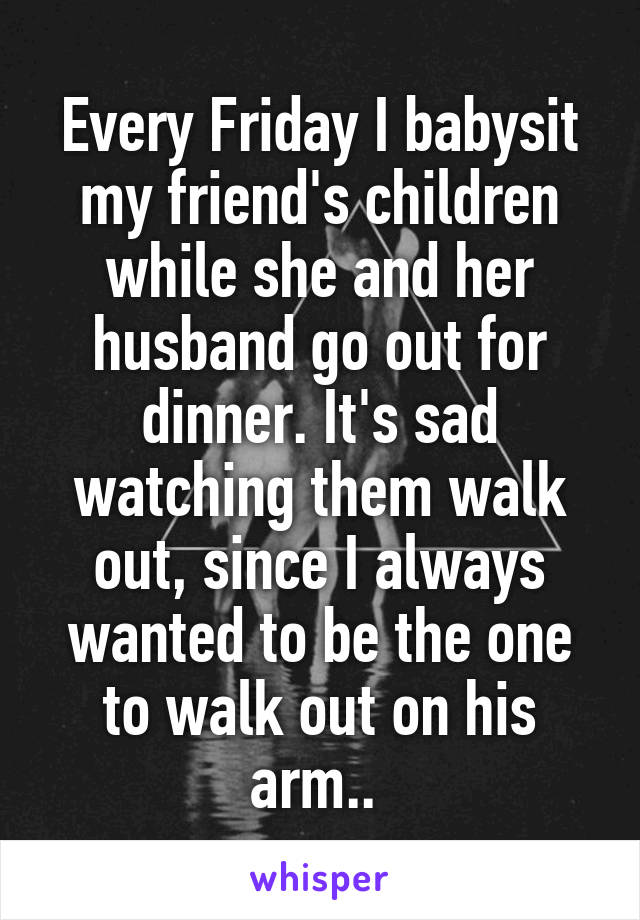 Every Friday I babysit my friend's children while she and her husband go out for dinner. It's sad watching them walk out, since I always wanted to be the one to walk out on his arm.. 