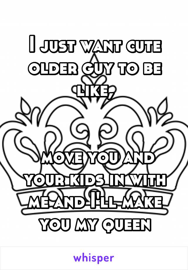 I just want cute older guy to be like,


 move you and your kids in with me and I'll make you my queen