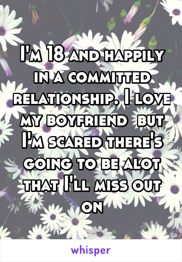 I'm 18 and happily in a committed relationship. I love my boyfriend  but I'm scared there's going to be alot that I'll miss out on