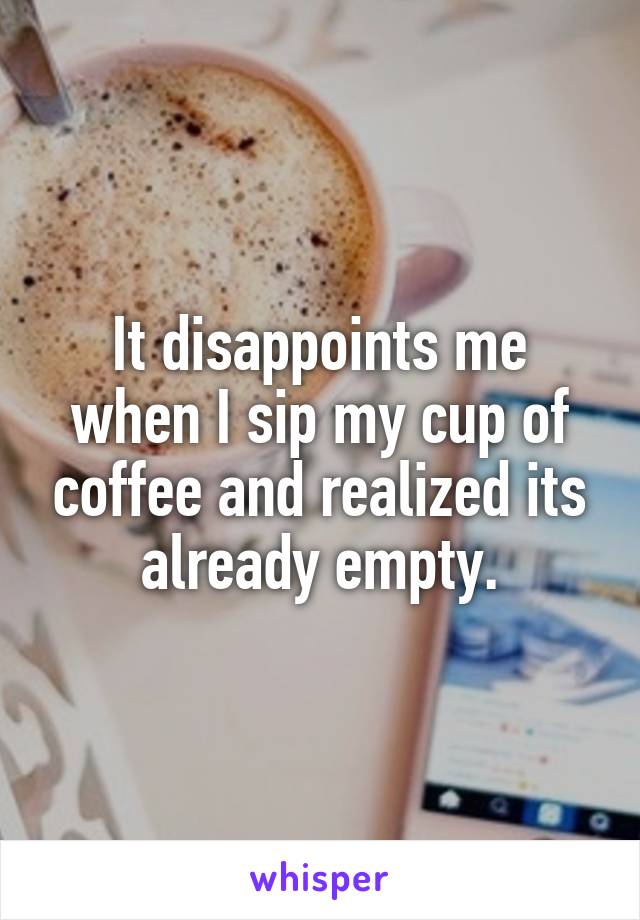 It disappoints me when I sip my cup of coffee and realized its already empty.