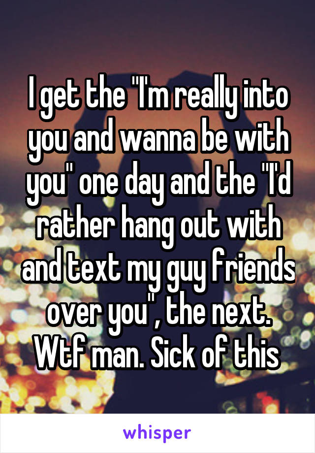 I get the "I'm really into you and wanna be with you" one day and the "I'd rather hang out with and text my guy friends over you", the next. Wtf man. Sick of this 