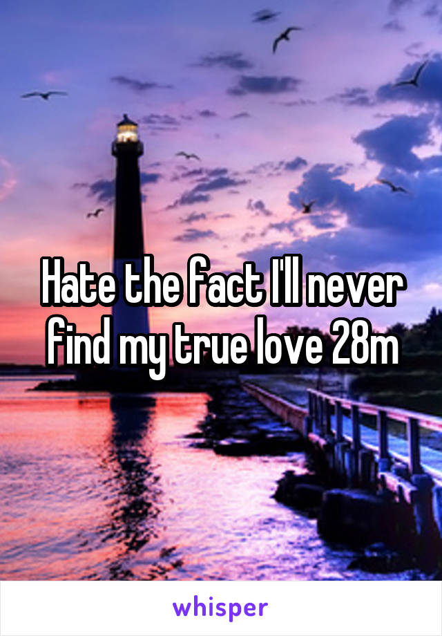 Hate the fact I'll never find my true love 28m