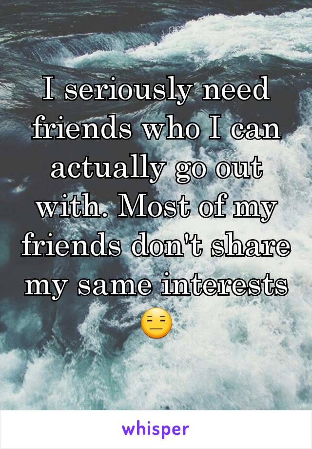 I seriously need friends who I can actually go out with. Most of my friends don't share my same interests 😑